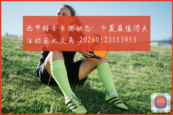 西甲转会市场动态:今夏最值得关注的五大交易_20260523113953
