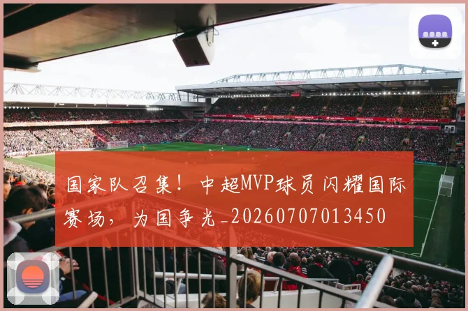国家队召集！中超MVP球员闪耀国际赛场，为国争光_20260707013450