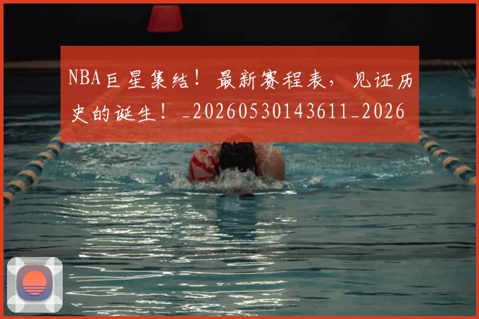NBA巨星集结!最新赛程表,见证历史的诞生!_20260530143611_20260702165040