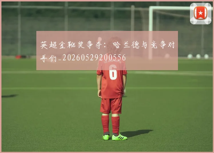 英超金靴奖争夺：哈兰德与竞争对手们_20260529200556