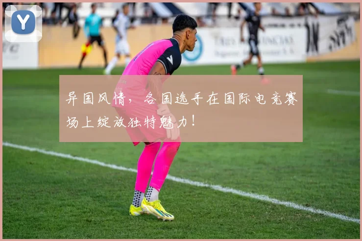 异国风情，各国选手在国际电竞赛场上绽放独特魅力！