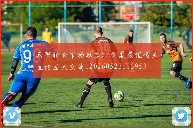 西甲转会市场动态:今夏最值得关注的五大交易_20260523113953