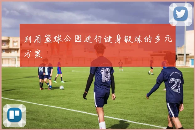 利用篮球公园进行健身锻炼的多元方案