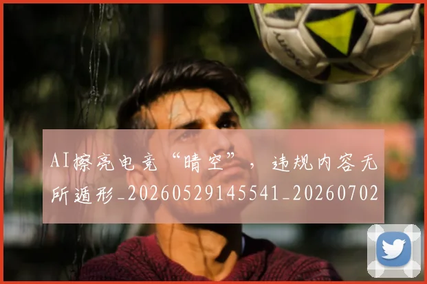 AI擦亮电竞“晴空”，违规内容无所遁形_20260529145541_20260702034612