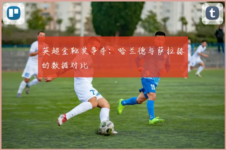 英超金靴奖争夺：哈兰德与萨拉赫的数据对比