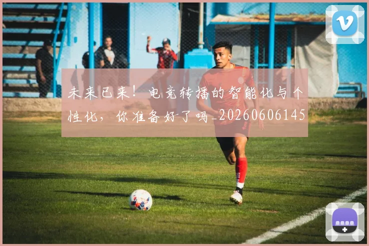 未来已来！电竞转播的智能化与个性化，你准备好了吗_20260606145739