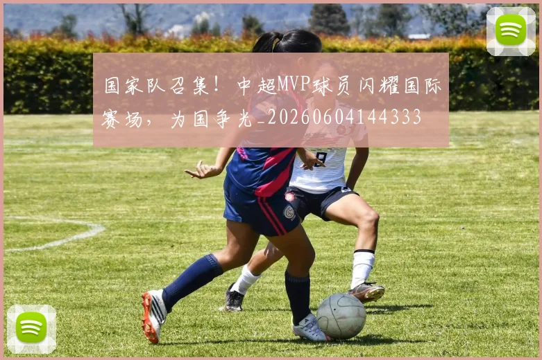 国家队召集!中超MVP球员闪耀国际赛场,为国争光_20260604144333