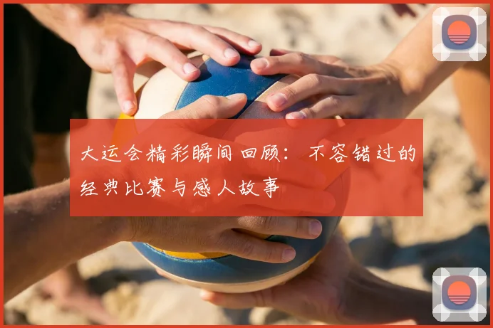大运会精彩瞬间回顾：不容错过的经典比赛与感人故事