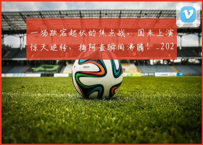 一场跌宕起伏的焦点战,国米上演惊天逆转,梅阿查瞬间沸腾!_20260702173531