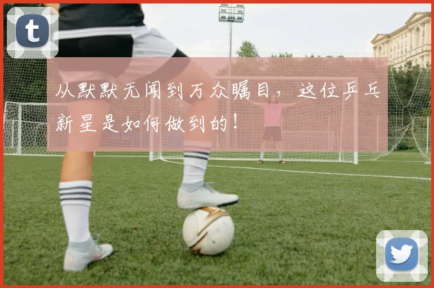从默默无闻到万众瞩目,这位乒乓新星是如何做到的!