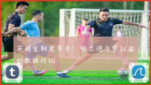 英超金靴奖争夺：哈兰德与萨拉赫的数据对比