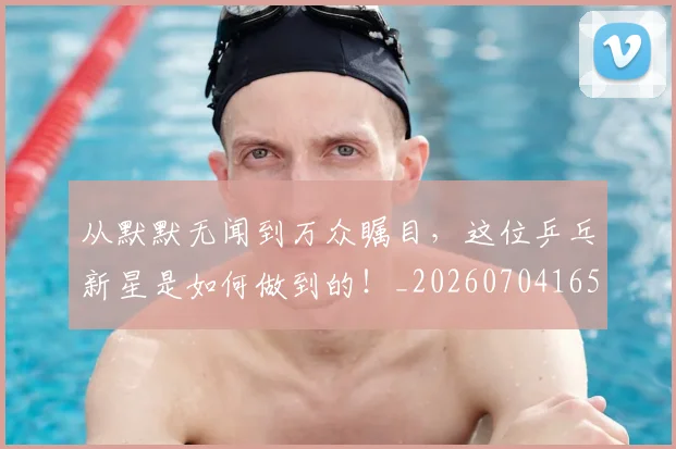 从默默无闻到万众瞩目,这位乒乓新星是如何做到的!_20260704165212