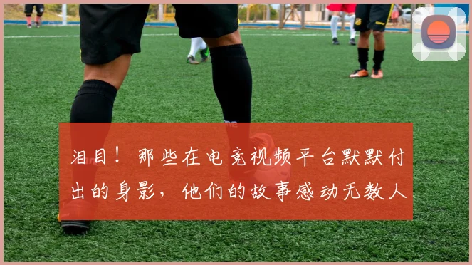 泪目!那些在电竞视频平台默默付出的身影,他们的故事感动无数人
