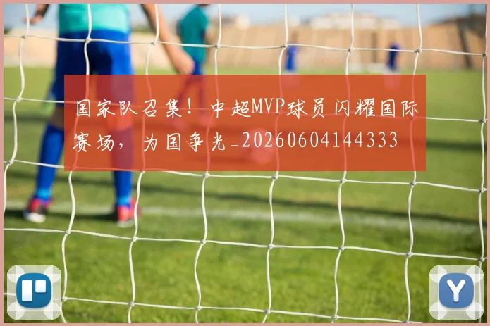 国家队召集！中超MVP球员闪耀国际赛场，为国争光_20260604144333