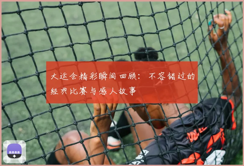 大运会精彩瞬间回顾:不容错过的经典比赛与感人故事